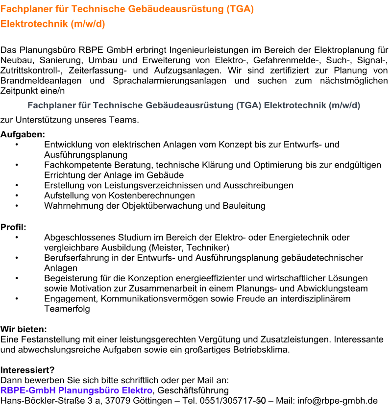 Fachplaner für Technische Gebäudeausrüstung (TGA)  Elektrotechnik (m/w/d)     Das Planungsbüro RBPE GmbH erbringt Ingenieurleistungen im Bereich der Elektroplanung für  Neubau, Sanierung, Umbau und Erweiterung von Elektro - , Gefahrenmelde - , Such - , Signal - ,  Zutrittskontroll - , Zeiterfassung -   und Aufzugsanlagen. Wir sind zertifiziert zur   Planung von  Brandmeldeanlagen und Sprachalarmierungsanlagen und suchen zum nächstmöglichen  Zeitpunkt eine/n    Fachplaner für Technische Gebäudeausrüstung (TGA) Elektrotechnik (m/w/d)   zur Unterstützung unseres Teams.   Aufgaben:   •   Entwicklung von  elektrischen Anlagen vom Konzept bis zur Entwurfs -   und  Ausführungsplanung   •   Fachkompetente Beratung, technische Klärung und Optimierung bis zur endgültigen  Errichtung der Anlage im Gebäude   •   Erstellung von Leistungsverzeichnissen und Ausschreibungen   •   Aufstellun g von Kostenberechnungen   •   Wahrnehmung der Objektüberwachung und Bauleitung   Profil:   •   Abgeschlossenes Studium im Bereich der Elektro -   oder Energietechnik oder  vergleichbare Ausbildung (Meister, Techniker)   •   Berufserfahrung in der Entwurfs -   und  Ausführungsplanung gebäudetechnischer  Anlagen   •   Begeisterung für die Konzeption energieeffizienter und wirtschaftlicher Lösungen  sowie Motivation zur Zusammenarbeit in einem Planungs -   und Abwicklungsteam   •   Engagement, Kommunikationsvermögen sowie Freude an int erdisziplinärem  Teamerfolg     Wir bieten:   Eine Festanstellung mit einer leistungsgerechten Vergütung und Zusatzlei s tungen. Interessante  und abwechslungsreiche Aufgaben sowie ein großartiges Betriebsklima.      Interessiert?   Dann bewerben Sie sich bitte schriftl ich oder per Mail an:   RBPE - GmbH Planungsbüro Elektro , Geschäftsführung   Hans - Böckler - Straße 3   a, 3707 9   Göttingen  –   Tel. 0551/305717-50 - 0  –   Mail: info@rbpe - gmbh.de